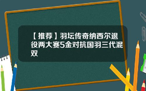 【推荐】羽坛传奇纳西尔退役两大赛5金对抗国羽三代混双
