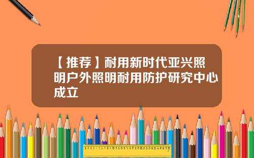 【推荐】耐用新时代亚兴照明户外照明耐用防护研究中心成立