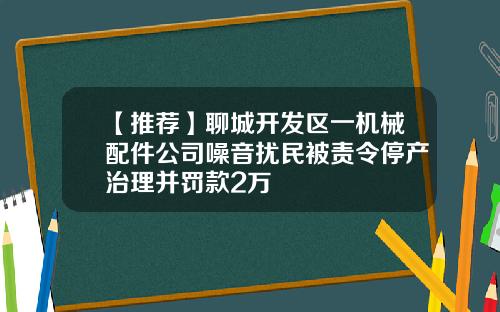 【推荐】聊城开发区一机械配件公司噪音扰民被责令停产治理并罚款2万