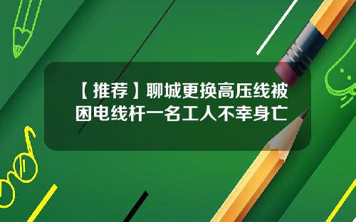 【推荐】聊城更换高压线被困电线杆一名工人不幸身亡
