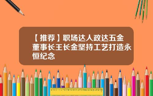 【推荐】职场达人政达五金董事长王长金坚持工艺打造永恒纪念