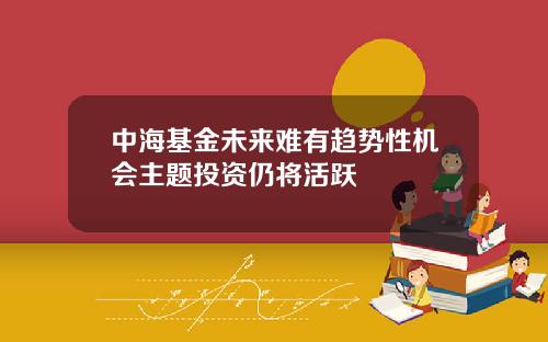 中海基金未来难有趋势性机会主题投资仍将活跃