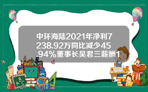 中环海陆2021年净利7238.92万同比减少45.94%董事长吴君三薪酬153.58万-中环汽车零部件公司