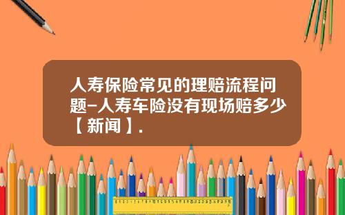 人寿保险常见的理赔流程问题-人寿车险没有现场赔多少【新闻】.