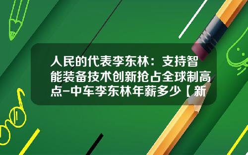 人民的代表李东林:支持智能装备技术创新抢占全球制高点-中车李东林年薪多少【新闻】.