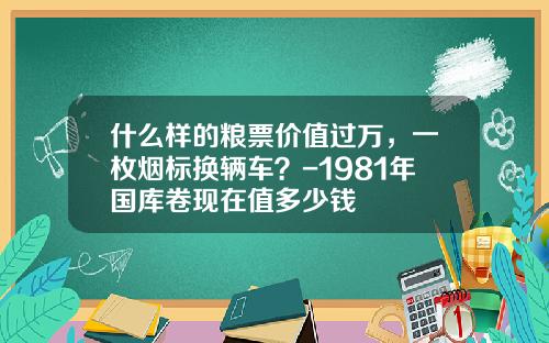 什么样的粮票价值过万，一枚烟标换辆车？-1981年国库卷现在值多少钱