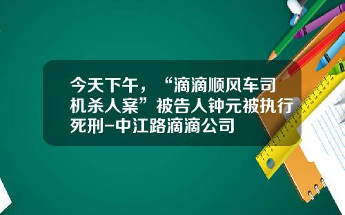 今天下午，“滴滴顺风车司机杀人案”被告人钟元被执行死刑-中江路滴滴公司