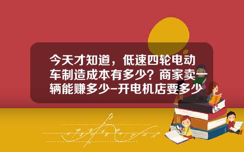今天才知道，低速四轮电动车制造成本有多少？商家卖一辆能赚多少-开电机店要多少利润
