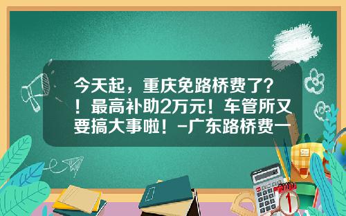 今天起,重庆免路桥费了?!最高补助2万元!车管所又要搞大事啦!-广东路桥费一年多少钱