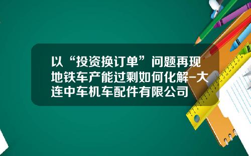 以“投资换订单”问题再现地铁车产能过剩如何化解-大连中车机车配件有限公司