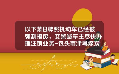 以下蒙B牌照机动车已经被强制报废，交警喊车主尽快办理注销业务-包头市津粤煤炭有限公司电话