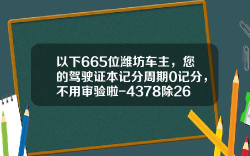 以下665位潍坊车主，您的驾驶证本记分周期0记分，不用审验啦-4378除262等多少