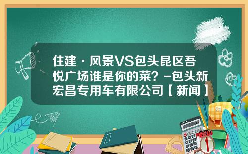 住建·风景VS包头昆区吾悦广场谁是你的菜?-包头新宏昌专用车有限公司【新闻】.