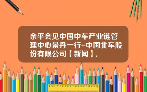 余平会见中国中车产业链管理中心景丹一行-中国北车股份有限公司【新闻】.