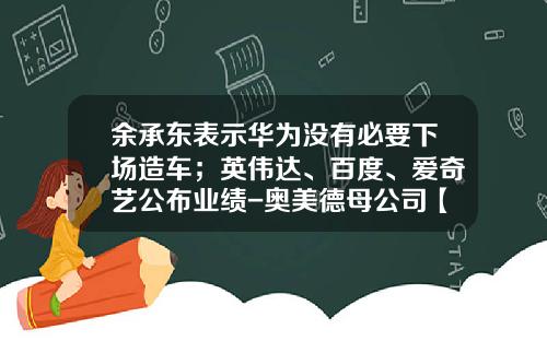 余承东表示华为没有必要下场造车；英伟达、百度、爱奇艺公布业绩-奥美德母公司【新闻】.