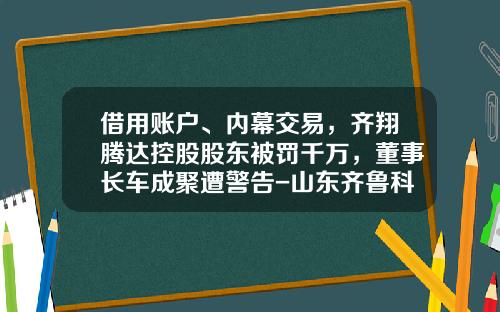 借用账户、内幕交易,齐翔腾达控股股东被罚千万,董事长车成聚遭警告-山东齐鲁科力化工研究院有限公司