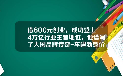 借600元创业，成功登上4万亿行业王者地位，他谱写了大国品牌传奇-车建新身价多少
