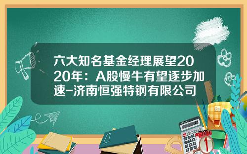六大知名基金经理展望2020年：A股慢牛有望逐步加速-济南恒强特钢有限公司