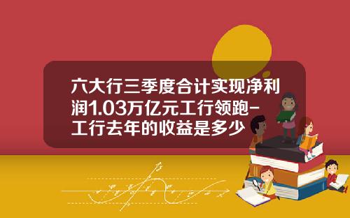 六大行三季度合计实现净利润1.03万亿元工行领跑-工行去年的收益是多少