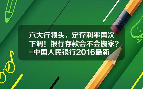 六大行领头，定存利率再次下调！银行存款会不会搬家？-中国人民银行2016最新利率是多少
