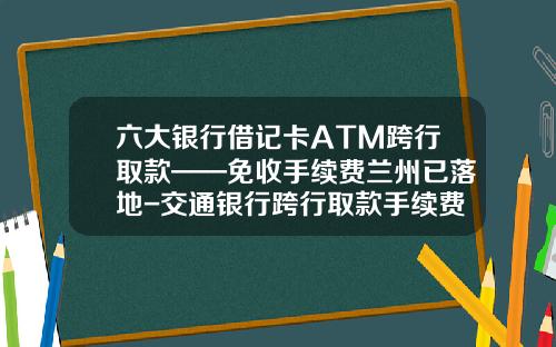 六大银行借记卡ATM跨行取款——免收手续费兰州已落地-交通银行跨行取款手续费多少