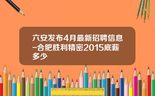 六安发布4月最新招聘信息-合肥胜利精密2015底薪多少