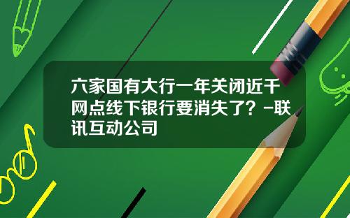 六家国有大行一年关闭近千网点线下银行要消失了?-联讯互动公司