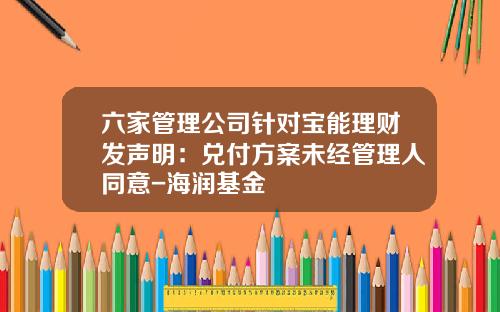 六家管理公司针对宝能理财发声明:兑付方案未经管理人同意-海润基金