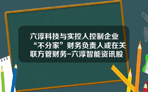 六淳科技与实控人控制企业“不分家”财务负责人或在关联方管财务-六淳智能资讯股吧股票代码