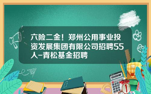 六险二金!郑州公用事业投资发展集团有限公司招聘55人-青松基金招聘