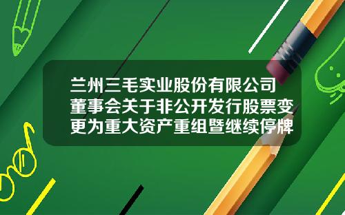 兰州三毛实业股份有限公司董事会关于非公开发行股票变更为重大资产重组暨继续停牌公告-兰州三毛纺织集团有限责任公司