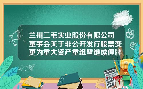 兰州三毛实业股份有限公司董事会关于非公开发行股票变更为重大资产重组暨继续停牌公告-巨潮股票配资资讯网
