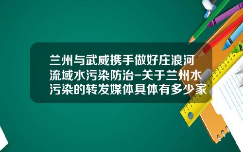 兰州与武威携手做好庄浪河流域水污染防治-关于兰州水污染的转发媒体具体有多少家