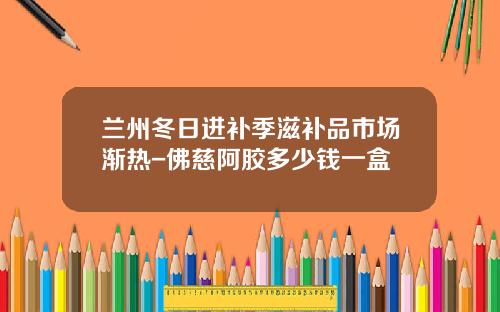 兰州冬日进补季滋补品市场渐热-佛慈阿胶多少钱一盒