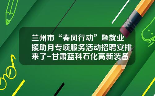 兰州市“春风行动”暨就业援助月专项服务活动招聘安排来了-甘肃蓝科石化高新装备股份有限公司招聘