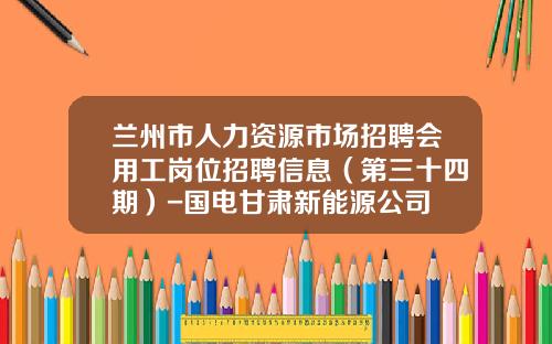 兰州市人力资源市场招聘会用工岗位招聘信息（第三十四期）-国电甘肃新能源公司