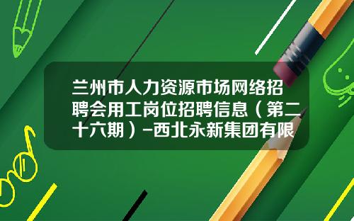 兰州市人力资源市场网络招聘会用工岗位招聘信息（第二十六期）-西北永新集团有限公司招聘