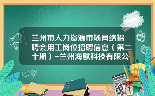 兰州市人力资源市场网络招聘会用工岗位招聘信息(第二十期)-兰州海默科技有限公司招聘