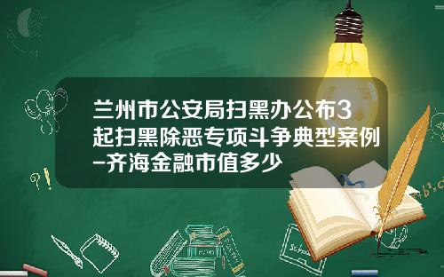 兰州市公安局扫黑办公布3起扫黑除恶专项斗争典型案例-齐海金融市值多少