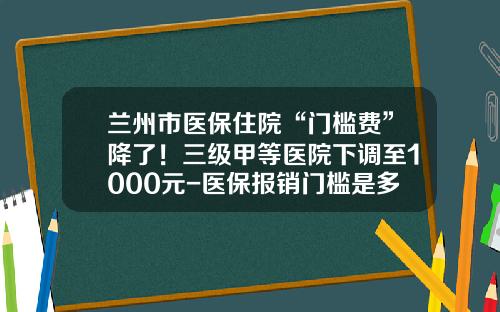 兰州市医保住院“门槛费”降了！三级甲等医院下调至1000元-医保报销门槛是多少