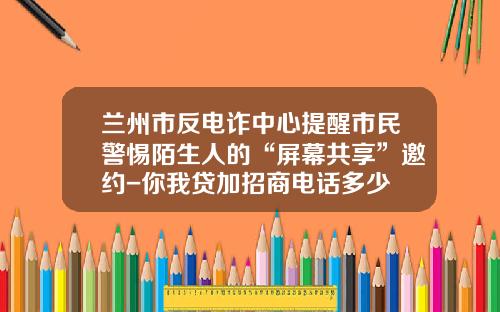 兰州市反电诈中心提醒市民警惕陌生人的“屏幕共享”邀约-你我贷加招商电话多少