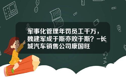 军事化管理年罚员工千万,魏建军成于斯亦败于斯?-长城汽车销售公司康国旺