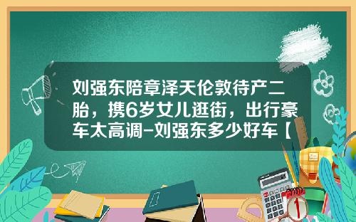 刘强东陪章泽天伦敦待产二胎,携6岁女儿逛街,出行豪车太高调-刘强东多少好车【新闻】