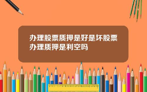 办理股票质押是好是坏股票办理质押是利空吗