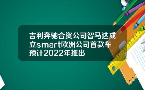 吉利奔驰合资公司智马达成立smart欧洲公司首款车预计2022年推出