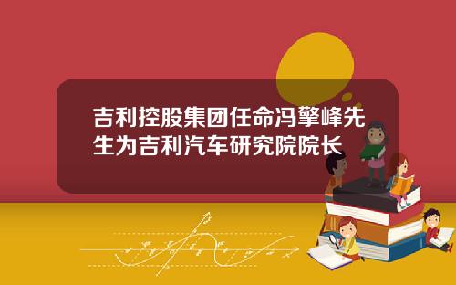 吉利控股集团任命冯擎峰先生为吉利汽车研究院院长