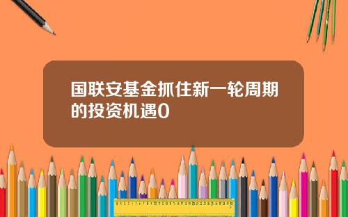 国联安基金抓住新一轮周期的投资机遇0