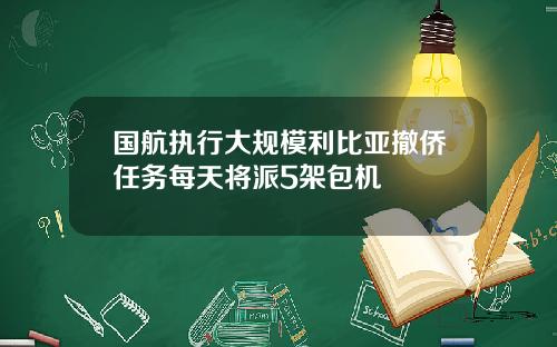 国航执行大规模利比亚撤侨任务每天将派5架包机