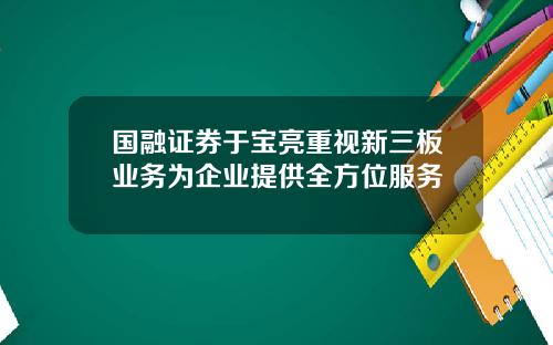 国融证券于宝亮重视新三板业务为企业提供全方位服务