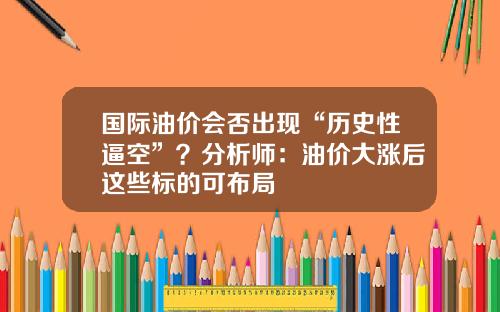 国际油价会否出现“历史性逼空”?分析师:油价大涨后这些标的可布局